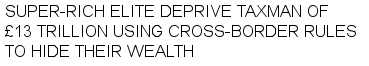 SUPER-RICH ELITE DEPRIVE TAXMAN OF 
£13 TRILLION USING CROSS-BORDER RULES 
TO HIDE THEIR WEALTH 